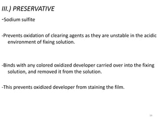 34
III.) PRESERVATIVE
-Sodium sulfite
-Prevents oxidation of clearing agents as they are unstable in the acidic
environment of fixing solution.
-Binds with any colored oxidized developer carried over into the fixing
solution, and removed it from the solution.
-This prevents oxidized developer from staining the film.
 