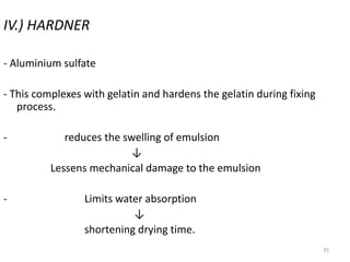 35
IV.) HARDNER
- Aluminium sulfate
- This complexes with gelatin and hardens the gelatin during fixing
process.
- reduces the swelling of emulsion
↓
Lessens mechanical damage to the emulsion
- Limits water absorption
↓
shortening drying time.
 