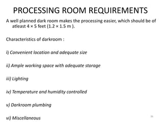 PROCESSING ROOM REQUIREMENTS
A well planned dark room makes the processing easier, which should be of
atleast 4 × 5 feet (1.2 × 1.5 m ).
Characteristics of darkroom :
i) Convenient location and adequate size
ii) Ample working space with adequate storage
iii) Lighting
iv) Temperature and humidity controlled
v) Darkroom plumbing
vi) Miscellaneous 36
 