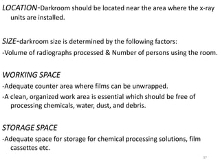 LOCATION-Darkroom should be located near the area where the x-ray
units are installed.
SIZE-darkroom size is determined by the following factors:
-Volume of radiographs processed & Number of persons using the room.
WORKING SPACE
-Adequate counter area where films can be unwrapped.
-A clean, organized work area is essential which should be free of
processing chemicals, water, dust, and debris.
STORAGE SPACE
-Adequate space for storage for chemical processing solutions, film
cassettes etc.
37
 