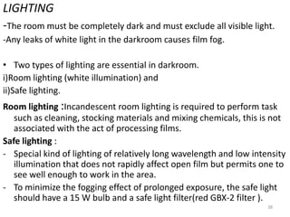 LIGHTING
-The room must be completely dark and must exclude all visible light.
-Any leaks of white light in the darkroom causes film fog.
• Two types of lighting are essential in darkroom.
i)Room lighting (white illumination) and
ii)Safe lighting.
Room lighting :Incandescent room lighting is required to perform task
such as cleaning, stocking materials and mixing chemicals, this is not
associated with the act of processing films.
Safe lighting :
- Special kind of lighting of relatively long wavelength and low intensity
illumination that does not rapidly affect open film but permits one to
see well enough to work in the area.
- To minimize the fogging effect of prolonged exposure, the safe light
should have a 15 W bulb and a safe light filter(red GBX-2 filter ).
38
 