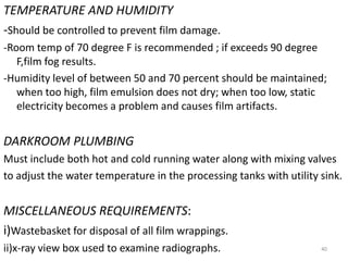 TEMPERATURE AND HUMIDITY
-Should be controlled to prevent film damage.
-Room temp of 70 degree F is recommended ; if exceeds 90 degree
F,film fog results.
-Humidity level of between 50 and 70 percent should be maintained;
when too high, film emulsion does not dry; when too low, static
electricity becomes a problem and causes film artifacts.
DARKROOM PLUMBING
Must include both hot and cold running water along with mixing valves
to adjust the water temperature in the processing tanks with utility sink.
MISCELLANEOUS REQUIREMENTS:
i)Wastebasket for disposal of all film wrappings.
ii)x-ray view box used to examine radiographs. 40
 