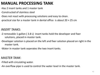MANUAL PROCESSING TANK
-Has 2 insert tanks and 1 master tank
-Constructed of stainless steel
-Does not react with processing solutions and easy to clean.
-practical size for a master tank in dental office is about 20 × 25 cm
INSERT TANKS:
-2 removable 1-gallon ( 3.8 L) insert tanks hold the developer and fixer
solutions, placed in master tank.
-Developer solution is placed on the left and fixer solution placed on right in the
master tank.
-Water in master tank seperates the two insert tanks.
MASTER TANK:
-Filled with circulating water.
-An overflow pipe is used to control the water level in the master tank.
42
 
