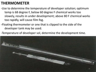 THERMOMETER
-Use to determine the temperature of developer solution; optimum
temp is 68 degree F, below 60 degree F chemical works too
slowely, results in under development; above 80 F chemical works
too rapidly, will cause film fog.
-Floating thermometer or one that is clipped to the side of the
developer tank may be used.
-Temperature of developer sol, determine the development time.
45
 
