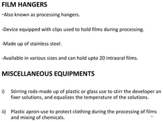 FILM HANGERS
-Also known as processing hangers.
-Device equipped with clips used to hold films during processing.
-Made up of stainless steel.
-Available in various sizes and can hold upto 20 intraoral films.
MISCELLANEOUS EQUIPMENTS
i) Stirring rods-made up of plastic or glass use to stirr the developer an
fixer solutions, and equalizes the temperature of the solutions.
ii) Plastic apron-use to protect clothing during the processing of films
and mixing of chemicals. 46
 