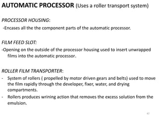 AUTOMATIC PROCESSOR (Uses a roller transport system)
PROCESSOR HOUSING:
-Encases all the the component parts of the automatic processor.
FILM FEED SLOT:
-Opening on the outside of the processor housing used to insert unwrapped
films into the automatic processor.
ROLLER FILM TRANSPORTER:
- System of rollers ( propelled by motor driven gears and belts) used to move
the film rapidly through the developer, fixer, water, and drying
compartments.
- Rollers produces wrining action that removes the excess solution from the
emulsion.
47
 