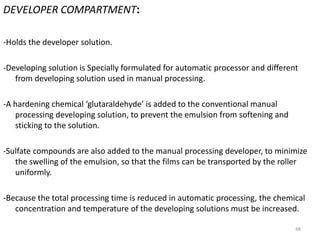 DEVELOPER COMPARTMENT:
-Holds the developer solution.
-Developing solution is Specially formulated for automatic processor and different
from developing solution used in manual processing.
-A hardening chemical ‘glutaraldehyde’ is added to the conventional manual
processing developing solution, to prevent the emulsion from softening and
sticking to the solution.
-Sulfate compounds are also added to the manual processing developer, to minimize
the swelling of the emulsion, so that the films can be transported by the roller
uniformly.
-Because the total processing time is reduced in automatic processing, the chemical
concentration and temperature of the developing solutions must be increased.
48
 