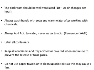 • The darkroom should be well ventilated (10 – 20 air changes per
hour).
• Always wash hands with soap and warm water after working with
chemicals.
• Always Add Acid to water, never water to acid. (Remember ‘AAA’)
• Label all containers.
• Keep all containers and trays closed or covered when not in use to
prevent the release of toxic gases.
• Do not use paper towels or to clean up acid spills as this may cause a
fire . 52
 