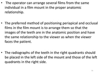 54
• The operator can arrange several films from the same
individual in a film mount in the proper anatomic
relationship.
• The preferred method of positioning periapical and occlusal
films in the film mount is to arrange them so that the
images of the teeth are in the anatomic position and have
the same relationship to the viewer as when the viewer
faces the patient.
• The radiographs of the teeth in the right quadrants should
be placed in the left side of the mount and those of the left
quadrants in the right side.
 