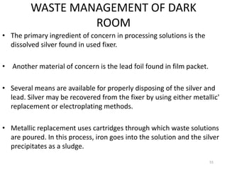 WASTE MANAGEMENT OF DARK
ROOM
• The primary ingredient of concern in processing solutions is the
dissolved silver found in used fixer.
• Another material of concern is the lead foil found in film packet.
• Several means are available for properly disposing of the silver and
lead. Silver may be recovered from the fixer by using either metallic'
replacement or electroplating methods.
• Metallic replacement uses cartridges through which waste solutions
are poured. In this process, iron goes into the solution and the silver
precipitates as a sludge.
55
 