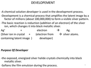 DEVELOPEMENT
-A chemical solution developer is used in the development process.
-Development is a chemical process that amplifies the latent image by a
factor of millions (about 100,000,000) to form a visible silver pattern.
-The basic reaction is reduction (addition of an electron) of the silver
ion, which changes it into black metallic silver.
Ag+ + electron  Ag.
(Silver ion in crystal + (electron from  silver atoms.
containing latent image ) developer)
Purpose Of Developer
-the exposed, energized silver halide crystals chemically into black
metallic silver.
-Softens the film emulsion during the process. 6
 