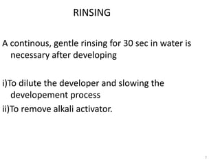 7
RINSING
A continous, gentle rinsing for 30 sec in water is
necessary after developing
i)To dilute the developer and slowing the
developement process
ii)To remove alkali activator.
 