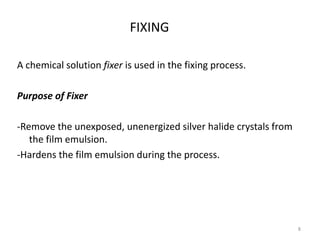 FIXING
A chemical solution fixer is used in the fixing process.
Purpose of Fixer
-Remove the unexposed, unenergized silver halide crystals from
the film emulsion.
-Hardens the film emulsion during the process.
8
 