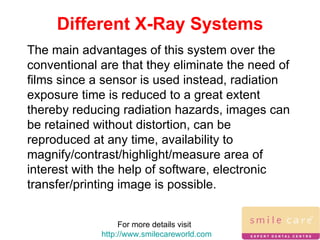 For more details visit  http://www.smilecareworld.com Different X-Ray Systems The main advantages of this system over the conventional are that they eliminate the need of films since a sensor is used instead, radiation exposure time is reduced to a great extent thereby reducing radiation hazards, images can be retained without distortion, can be reproduced at any time, availability to magnify/contrast/highlight/measure area of interest with the help of software, electronic transfer/printing image is possible. 
