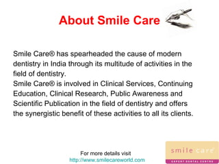 About Smile Care Smile Care® has spearheaded the cause of modern dentistry in India through its multitude of activities in the field of dentistry. Smile Care® is involved in Clinical Services, Continuing Education, Clinical Research, Public Awareness and Scientific Publication in the field of dentistry and offers the synergistic benefit of these activities to all its clients. For more details visit  http://www.smilecareworld.com 