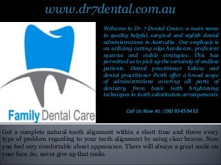 www.dr7dental.com.au
Get a complete natural tooth alignment within a short time and throw every
type of problem regarding to your teeth alignment by using clear braces. Now
you feel very comfortable about appearance. There will always a great smile on
your face. So, never give up that smile.
Welcome to Dr. 7 Dental Center, a main name
in quality helpful, surgical and stylish dental
administrations in Australia . Our emphasis is
on utilizing cutting edge hardware, proficient
systems and viable strategies. This has
permitted us to pick up the certainty of endless
patients. Dental practitioner Yokine and
dental practitioner Perth offer a broad scope
of administrations covering all parts of
dentistry from basic teeth brightening
techniques to tooth substitution arrangements
Call Us Now At : (08) 9345 0455
 