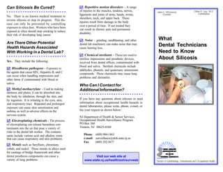 Can Silicosis Be Cured?                             ) Repetitive motion disorders – A range
                                                    of injuries to the muscles, tendons, nerves,           James E. McGreevey                      Clifton R. Lacy, M.D.
                                                    ligaments and joints of arms, hands, wrists,                Governor                                Commissioner
No. There is no known medical treatment to
                                                    shoulders, neck, and upper back. These
reverse silicosis or stop its progress. This dis-
                                                    injuries result from damage to the body
ease can only be prevented by controlling
                                                    over a period of time. If not treated they
exposure to silica dust. Workers who have been
                                                    can result in chronic pain and permanent
exposed to silica should stop smoking to reduce
                                                    disability.
their risk of developing lung cancer.
                                                    ) Noise – grinding, sandblasting, and other             What
Are There Other Potential
Health Hazards Associated
                                                    dental lab machinery can make noise that may
                                                    cause hearing loss.
                                                                                                            Dental Technicians
With Working in a Dental Lab?                                                                               Need to Know
                                                    ) Chemical sterilants – These are used to
                                                    sterilize impressions and prosthetic devices,           About Silicosis
Yes. They include the following:                    received from dental offices, contaminated with
                                                    blood and saliva. Sterilant chemicals include
) Bloodborne pathogens – Exposure to                aldehydes, phenols, and quaternary ammonium
the agents that cause HIV, Hepatitis B, and C       compounds. These chemicals may cause lung
can occur when handling impressions and
                                                    problems and dermatitis.
other items if contaminated with blood or
saliva.
                                                    Who Can I Contact for
) Methyl methacrylate – Used in making              Additional Information?
dentures and plates, it can be absorbed into
the body by inhalation, through the skin, and
by ingestion. It is irritating to the eyes, skin,   If you have any questions about silicosis or need
and respiratory tract. Repeated and prolonged       information about occupational health hazards in
exposure can cause skin sensitization and           dental laboratories, please write, phone, e-mail, or
asthma, as well as adverse effects on the           fax your request as shown below:
nervous system.
                                                    NJ Department of Health & Senior Services
) Electroplating chemicals – The process            Occupational Health Surveillance Program
of electroplating can release hazardous con-        PO Box 360
taminants into the air that pose a variety of       Trenton, NJ 08625-0360
risks to the dental lab worker. The contami-
nants include various acid and alkaline mists          Phone : (609) 984-1863
that can cause respiratory and skin problems.          e-mail: surveillance@doh.state.nj.us
                                                       Fax:    (609) 292-5677
) Metals such as beryllium, chromium,
cobalt, and nickel. These metals in alloys used
for castings of bridge framework and other
dental prosthesis components can cause a                      Visit our web site at
variety of lung problems.                              www.state.nj.us/health/eoh/survweb                  Division of Epidemiology, Environmental and Occupational Health
 