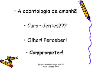 • A odontologia de amanhã 

    • Curar dentes??? 

   • Olhar! Perceber!

    • Comprometer!  

         Equipe de Odontologia do PSF
               Vilar Carioca 2010
 