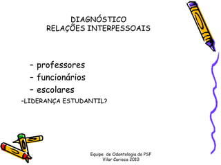 DIAGNÓSTICO 
      RELAÇÕES INTERPESSOAIS




  – professores
  – funcionários
  – escolares
-LIDERANÇA ESTUDANTIL?




                   Equipe de Odontologia do PSF
                         Vilar Carioca 2010
 