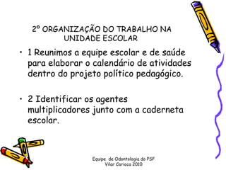2º ORGANIZAÇÃO DO TRABALHO NA
          UNIDADE ESCOLAR 
• 1 Reunimos a equipe escolar e de saúde
  para elaborar o calendário de atividades
  dentro do projeto político pedagógico.

• 2 Identificar os agentes
  multiplicadores junto com a caderneta
  escolar.



                 Equipe de Odontologia do PSF
                       Vilar Carioca 2010
 