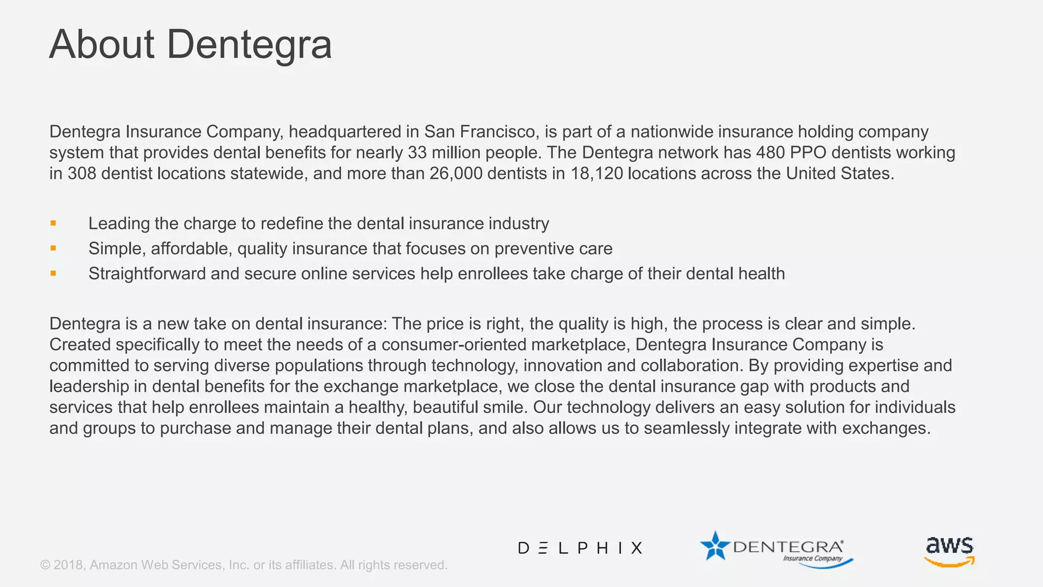 © 2018, Amazon Web Services, Inc. or its affiliates. All rights reserved. About Dentegra Dentegra Insurance Company, headquartered in San Francisco, is part of a nationwide insurance holding company system that provides dental benefits for nearly 33 million people. The Dentegra network has 480 PPO dentists working in 308 dentist locations statewide, and more than 26,000 dentists in 18,120 locations across the United States.  Leading the charge to redefine the dental insurance industry  Simple, affordable, quality insurance that focuses on preventive care  Straightforward and secure online services help enrollees take charge of their dental health Dentegra is a new take on dental insurance: The price is right, the quality is high, the process is clear and simple. Created specifically to meet the needs of a consumer-oriented marketplace, Dentegra Insurance Company is committed to serving diverse populations through technology, innovation and collaboration. By providing expertise and leadership in dental benefits for the exchange marketplace, we close the dental insurance gap with products and services that help enrollees maintain a healthy, beautiful smile. Our technology delivers an easy solution for individuals and groups to purchase and manage their dental plans, and also allows us to seamlessly integrate with exchanges. 