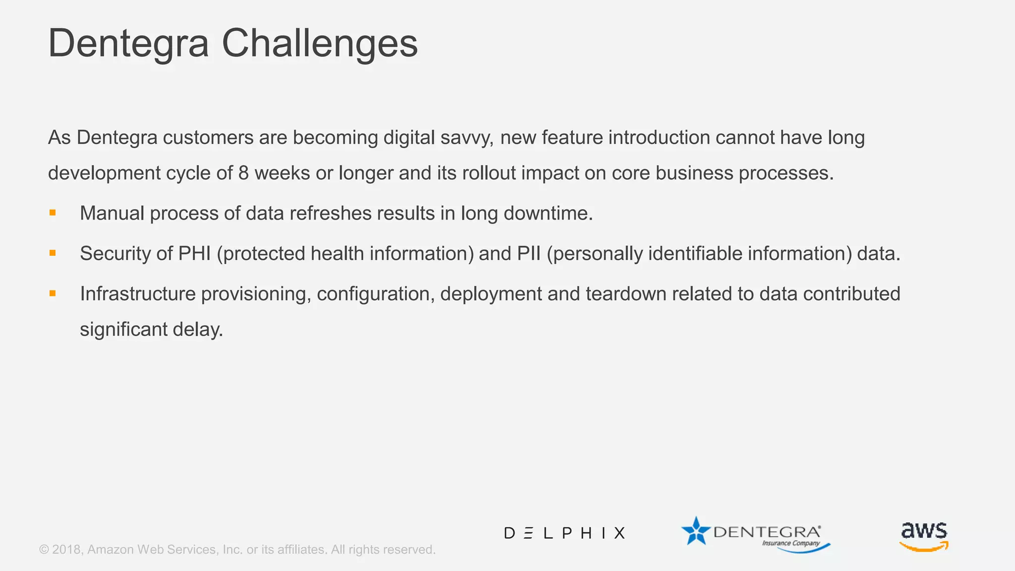 © 2018, Amazon Web Services, Inc. or its affiliates. All rights reserved. Dentegra Challenges As Dentegra customers are becoming digital savvy, new feature introduction cannot have long development cycle of 8 weeks or longer and its rollout impact on core business processes.  Manual process of data refreshes results in long downtime.  Security of PHI (protected health information) and PII (personally identifiable information) data.  Infrastructure provisioning, configuration, deployment and teardown related to data contributed significant delay. 