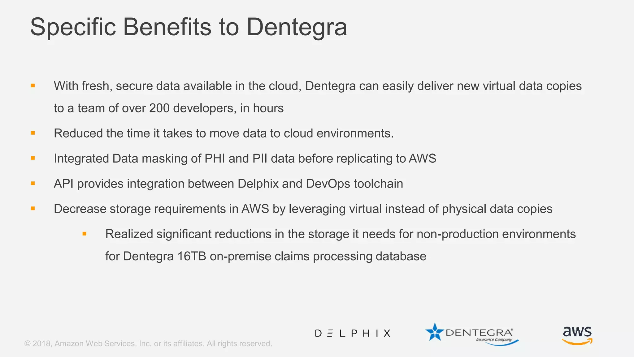 © 2018, Amazon Web Services, Inc. or its affiliates. All rights reserved. Specific Benefits to Dentegra  With fresh, secure data available in the cloud, Dentegra can easily deliver new virtual data copies to a team of over 200 developers, in hours  Reduced the time it takes to move data to cloud environments.  Integrated Data masking of PHI and PII data before replicating to AWS  API provides integration between Delphix and DevOps toolchain  Decrease storage requirements in AWS by leveraging virtual instead of physical data copies  Realized significant reductions in the storage it needs for non-production environments for Dentegra 16TB on-premise claims processing database 