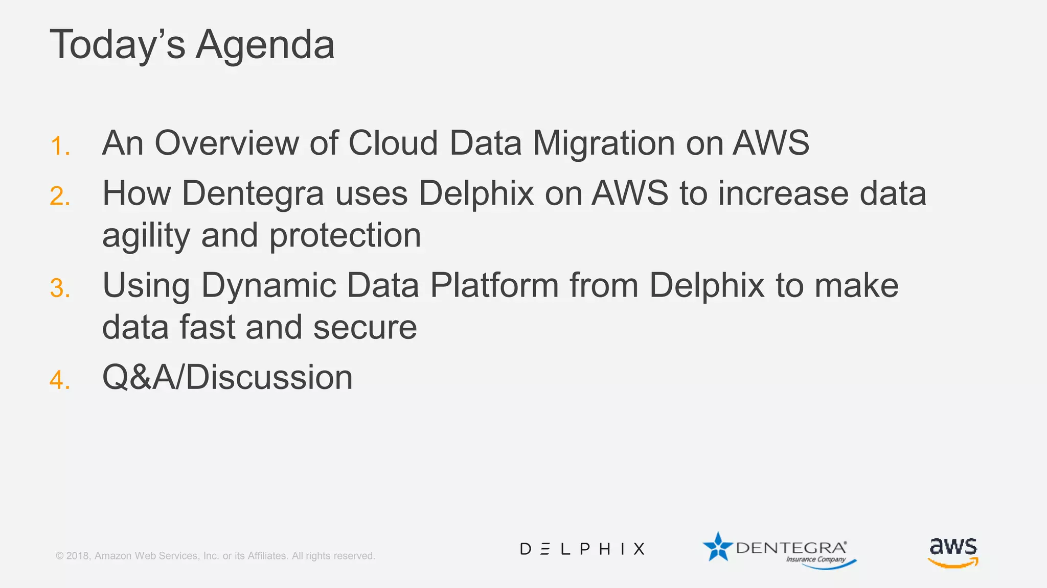 © 2018, Amazon Web Services, Inc. or its Affiliates. All rights reserved. Today’s Agenda 1. An Overview of Cloud Data Migration on AWS 2. How Dentegra uses Delphix on AWS to increase data agility and protection 3. Using Dynamic Data Platform from Delphix to make data fast and secure 4. Q&A/Discussion 