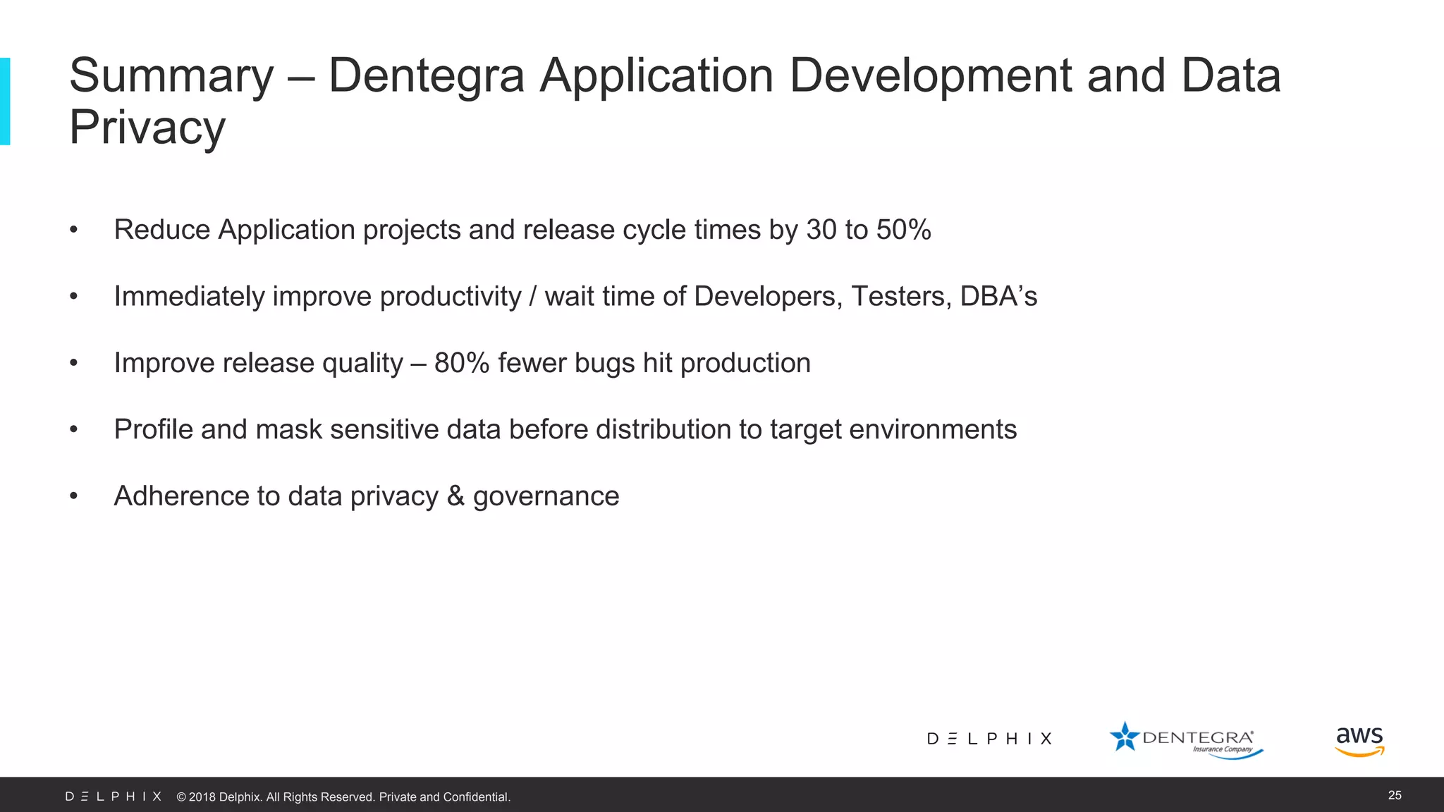 © 2018 Delphix. All Rights Reserved. Private and Confidential. • Reduce Application projects and release cycle times by 30 to 50% • Immediately improve productivity / wait time of Developers, Testers, DBA’s • Improve release quality – 80% fewer bugs hit production • Profile and mask sensitive data before distribution to target environments • Adherence to data privacy & governance Summary – Dentegra Application Development and Data Privacy 25 