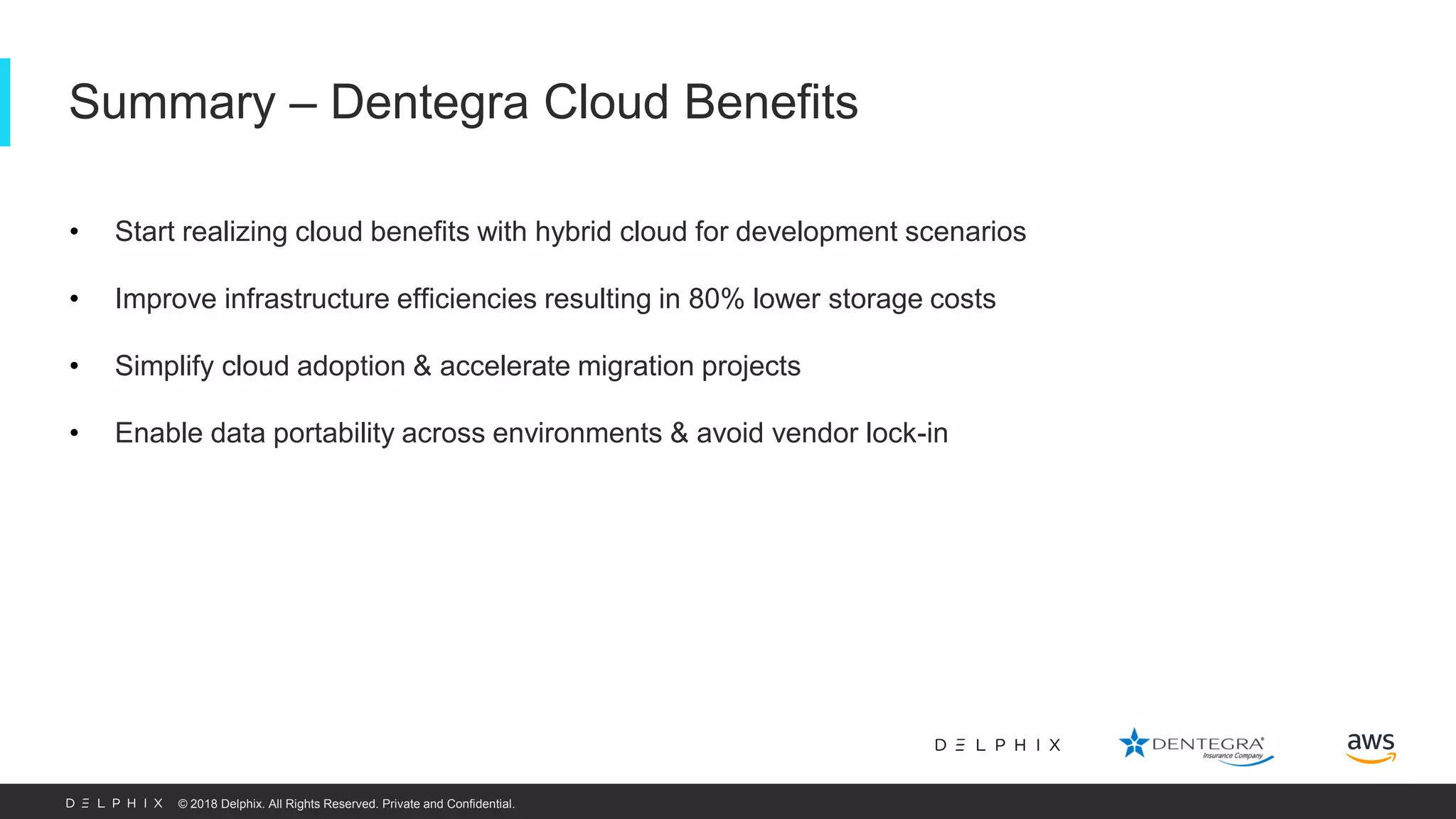 © 2018 Delphix. All Rights Reserved. Private and Confidential. • Start realizing cloud benefits with hybrid cloud for development scenarios • Improve infrastructure efficiencies resulting in 80% lower storage costs • Simplify cloud adoption & accelerate migration projects • Enable data portability across environments & avoid vendor lock-in Summary – Dentegra Cloud Benefits 