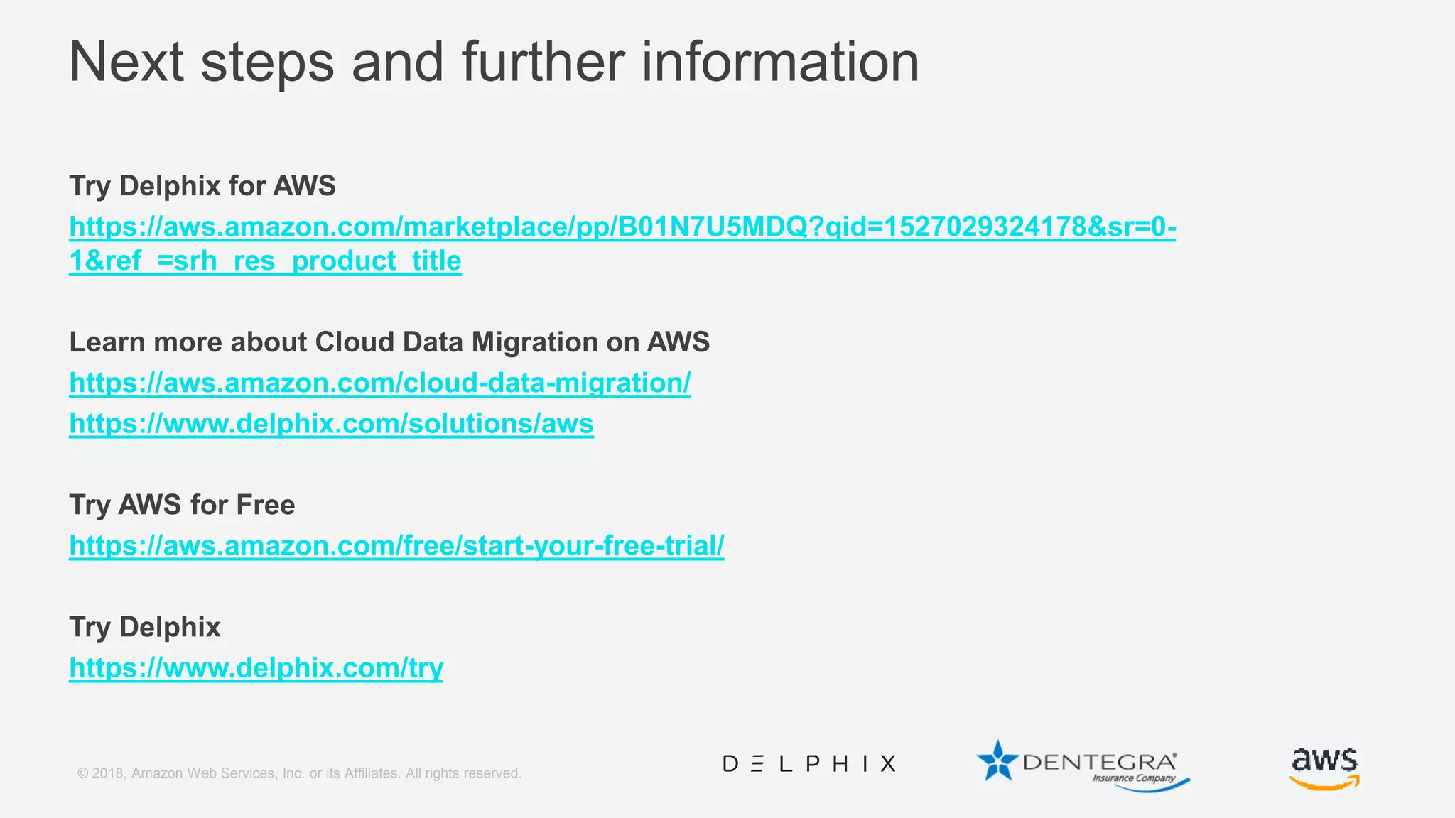 © 2018, Amazon Web Services, Inc. or its Affiliates. All rights reserved. Next steps and further information Try Delphix for AWS https://aws.amazon.com/marketplace/pp/B01N7U5MDQ?qid=1527029324178&sr=0- 1&ref_=srh_res_product_title Learn more about Cloud Data Migration on AWS https://aws.amazon.com/cloud-data-migration/ https://www.delphix.com/solutions/aws Try AWS for Free https://aws.amazon.com/free/start-your-free-trial/ Try Delphix https://www.delphix.com/try 