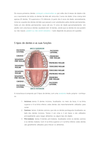 Os nossos primeiros dentes começam a desenvolver-se por volta dos 6 meses de idade e dá-
se o nascimento de todos os dentes de leite até cerca dos 3 anos de idade. Uma criança tem
apenas 20 dentes, 10 superiores e 10 inferiores. A partir dos 6 anos de idade, sensivelmente,
inicia-se a queda dos dentes de leite que passam a ser substituídos pelos dentes permanentes.
Cada um dos dentes permanentes nasce até aos 13 anos de idade aproximadamente. Um
adulto com uma boca e dentes saudáveis tem 32 dentes, sendo que os dentes do siso podem
ou não nascer, podem ou não serem extraídos – tudo depende da pessoa em questão.
5 tipos de dentes e as suas funções
A nossa boca é composta por 5 tipos de dentes, com uma anatomia muito própria – conheça-
os:
1. Incisivos: temos 8 dentes incisivos, localizados no meio da boca, 4 na linha
superior e 4 na linha inferior; estes dentes são maioritariamente utilizados para
cortar.
2. Caninos: temos 4 dentes caninos, que são os dentes pontiagudos localizados ao
lado dos dentes incisivos. Temos 2 em cima e 2 em baixo e são utilizados
principalmente para rasgar alimentos ou algum tipo de objeto.
3. Pré-molares: temos 8 dentes pré-molares, localizados entre os dentes caninos
e os dentes molares. Com 4 na linha superior e 4 na linha inferior; estes dentes
são geralmente utilizados para triturar os alimentos.
 