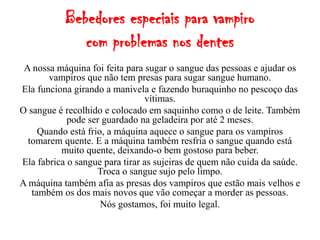 Bebedores especiais para vampiro
              com problemas nos dentes
 A nossa máquina foi feita para sugar o sangue das pessoas e ajudar os
       vampiros que não tem presas para sugar sangue humano.
Ela funciona girando a manivela e fazendo buraquinho no pescoço das
                                vítimas.
O sangue é recolhido e colocado em saquinho como o de leite. Também
            pode ser guardado na geladeira por até 2 meses.
     Quando está frio, a máquina aquece o sangue para os vampiros
  tomarem quente. E a máquina também resfria o sangue quando está
          muito quente, deixando-o bem gostoso para beber.
Ela fabrica o sangue para tirar as sujeiras de quem não cuida da saúde.
                    Troca o sangue sujo pelo limpo.
A máquina também afia as presas dos vampiros que estão mais velhos e
   também os dos mais novos que vão começar a morder as pessoas.
                     Nós gostamos, foi muito legal.
 