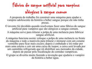 Fábrica de sangue artificial para vampiros
              alérgicos à sangue comum
    A proposta do trabalho foi construir uma máquina para ajudar o
 vampiro adolescente da história a beber sangue porque ele não tinha
                                  presas.
O invento foi decidido quando resolvemos fazer uma fábrica de sangue
      artificial para vampiros que são alérgicos a sangue comum.
 A máquina serve para triturar a polpa de uma melancia para fabricar
                             sangue artificial.
A máquina funciona assim: coloque a polpa de uma melancia na frente
da máquina e rode a manivela para triturar e misturar com um corante
  vermelho para ficar mais escuro; depois é embalado e irá rodar por
mais uma esteira e cair em uma caixa de isopor, a caixa será levada por
 um caminhão refrigerado que irá distribuir aos mercados da cidade,
       depois de passar pela fiscalização de comidas vampíricas.
O grupo se divertiu muito fazendo a invenção que ajudaria o vampiro
                         da história a beber água.
 