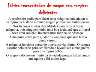 Fábrica transportadora de sangue para vampiros
                   deficientes
 A professora pediu para fazer uma máquina para ajudar o
vampiro da história a tomar sangue porque não tinhas presa.
    Nós tivemos muitas dificuldades para fazer a nossa
máquina, pois ninguém tinha uma boa ideia, até que a Ingrid
    teve uma solução, inventar uma fábrica de pescoço.
  A máquina serve para ajudar os vampiros que não tem o
                        dente canino.
A máquina funciona cortando o pescoço da vítima. O sangue
escorre pelo cano para ser filtrado e levado até a mangueira
                   para o vampiro beber.
O grupo todo gostou muito da atividade porque trabalhamos
                em equipe e foi muito legal.
 