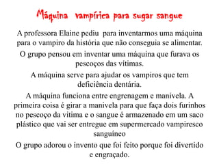 Máquina vampírica para sugar sangue
 A professora Elaine pediu para inventarmos uma máquina
 para o vampiro da história que não conseguia se alimentar.
  O grupo pensou em inventar uma máquina que furava os
                    pescoços das vítimas.
      A máquina serve para ajudar os vampiros que tem
                     deficiência dentária.
    A máquina funciona entre engrenagem e manivela. A
primeira coisa é girar a manivela para que faça dois furinhos
no pescoço da vitima e o sangue é armazenado em um saco
 plástico que vai ser entregue em supermercado vampiresco
                           sanguíneo
O grupo adorou o invento que foi feito porque foi divertido
                         e engraçado.
 