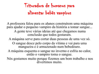 Trituradora de humanos para
              alimentar bebês vampiros
A professora falou para os alunos construírem uma máquina
para ajudar o pequeno vampiro da história a tomar sangue...
     A gente teve várias ideias até que chegamos numa
               conclusão que todos gostaram.
 A máquina serve para cortar duas pessoas de uma vez só.
    O sangue desce pelo corpo da vítima e vai para uma
        mangueira e é armazenado num bebedouro.
 A máquina esquenta o sangue no inverno e esfria no calor,
              então o vampiro toma o sangue.
Nós gostamos muito porque fizemos um bom trabalho e nos
                     divertimos muito.
 