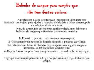 Bebedor de sangue para vampiro que
               não tem dentes caninos
          A professora Elaine de educação tecnológica falou para nós
fazermos um objeto para ajudar o vampiro da história a beber sangue, pois
                     ele não tem dentes caninos.
         Nós, do grupo, nos entendemos rápido e decidimos fabricar o
         bebedor de sangue que funciona da seguinte maneira:

             1- Encoste o pescoço da vítima nas engrenagens;
    2- Gire a manivela no sentido horário furando o pescoço da vítima;
   3- Os tubos, que ficam dentro das engrenagens, irão sugar o sangue e
                 armazená-lo em saquinhos de meio litro.
4- Depois é só o vampiro furar o saquinho com o canudo e beber o sangue.

O grupo adorou o projeto com o Lego porque foi muito legal trabalhar em
                                grupo.
 