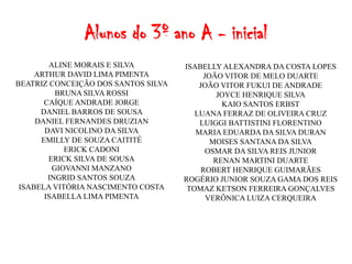 Alunos do 3º ano A - inicial
        ALINE MORAIS E SILVA         ISABELLY ALEXANDRA DA COSTA LOPES
     ARTHUR DAVID LIMA PIMENTA            JOÃO VITOR DE MELO DUARTE
BEATRIZ CONCEIÇÃO DOS SANTOS SILVA       JOÃO VITOR FUKUI DE ANDRADE
          BRUNA SILVA ROSSI                   JOYCE HENRIQUE SILVA
       CAÍQUE ANDRADE JORGE                    KAIO SANTOS ERBST
      DANIEL BARROS DE SOUSA            LUANA FERRAZ DE OLIVEIRA CRUZ
     DANIEL FERNANDES DRUZIAN            LUIGGI BATTISTINI FLORENTINO
       DAVI NICOLINO DA SILVA           MARIA EDUARDA DA SILVA DURAN
      EMILLY DE SOUZA CAITITÉ               MOISES SANTANA DA SILVA
            ERICK CADONI                   OSMAR DA SILVA REIS JUNIOR
        ERICK SILVA DE SOUSA                 RENAN MARTINI DUARTE
         GIOVANNI MANZANO                 ROBERT HENRIQUE GUIMARÃES
        INGRID SANTOS SOUZA          ROGÉRIO JUNIOR SOUZA GAMA DOS REIS
 ISABELA VITÓRIA NASCIMENTO COSTA     TOMAZ KETSON FERREIRA GONÇALVES
       ISABELLA LIMA PIMENTA               VERÔNICA LUIZA CERQUEIRA
 
