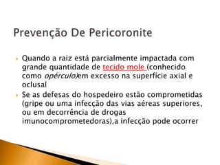  Quando a raiz está parcialmente impactada com
grande quantidade de tecido mole (conhecido
como opérculo)em excesso na superfície axial e
oclusal
 Se as defesas do hospedeiro estão comprometidas
(gripe ou uma infecção das vias aéreas superiores,
ou em decorrência de drogas
imunocomprometedoras),a infecção pode ocorrer
 
