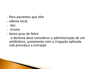  Para pacientes que têm
 edema local,
 dor,
 trismo
 baixo grau de febre
o dentista deve considerar a administração de um
antibiótico, juntamente com a irrigação aplicada
sob pressão,e a extração
 