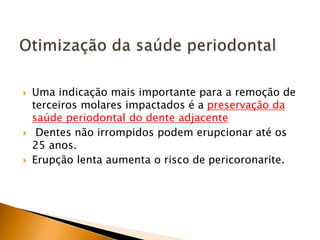  Uma indicação mais importante para a remoção de
terceiros molares impactados é a preservação da
saúde periodontal do dente adjacente
 Dentes não irrompidos podem erupcionar até os
25 anos.
 Erupção lenta aumenta o risco de pericoronarite.
 