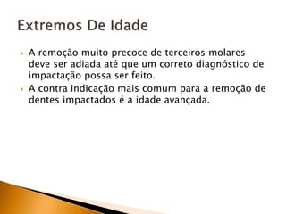  A remoção muito precoce de terceiros molares
deve ser adiada até que um correto diagnóstico de
impactação possa ser feito.
 A contra indicação mais comum para a remoção de
dentes impactados é a idade avançada.
 