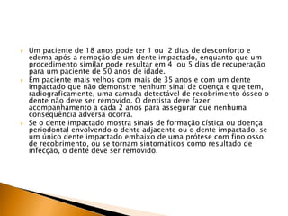  Um paciente de 18 anos pode ter 1 ou 2 dias de desconforto e
edema após a remoção de um dente impactado, enquanto que um
procedimento similar pode resultar em 4 ou 5 dias de recuperação
para um paciente de 50 anos de idade.
 Em paciente mais velhos com mais de 35 anos e com um dente
impactado que não demonstre nenhum sinal de doença e que tem,
radiograficamente, uma camada detectável de recobrimento ósseo o
dente não deve ser removido. O dentista deve fazer
acompanhamento a cada 2 anos para assegurar que nenhuma
conseqüência adversa ocorra.
 Se o dente impactado mostra sinais de formação cística ou doença
periodontal envolvendo o dente adjacente ou o dente impactado, se
um único dente impactado embaixo de uma prótese com fino osso
de recobrimento, ou se tornam sintomáticos como resultado de
infecção, o dente deve ser removido.
 