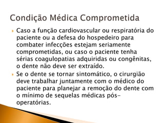  Caso a função cardiovascular ou respiratória do
paciente ou a defesa do hospedeiro para
combater infecções estejam seriamente
comprometidas, ou caso o paciente tenha
sérias coagulopatias adquiridas ou congênitas,
o dente não deve ser extraído.
 Se o dente se tornar sintomático, o cirurgião
deve trabalhar juntamente com o médico do
paciente para planejar a remoção do dente com
o mínimo de sequelas médicas pós-
operatórias.
 