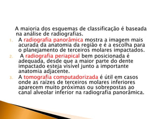A maioria dos esquemas de classificação é baseada
na análise de radiografias.
1. A radiografia panorâmica mostra a imagem mais
acurada da anatomia da região e é a escolha para
o planejamento de terceiros molares impactados.
2. A radiografia periapical bem posicionada é
adequada, desde que a maior parte do dente
impactado esteja visível junto a importante
anatomia adjacente.
3. A tomografia computadorizada é útil em casos
onde as raízes de terceiros molares inferiores
aparecem muito próximas ou sobrepostas ao
canal alveolar inferior na radiografia panorâmica.
 