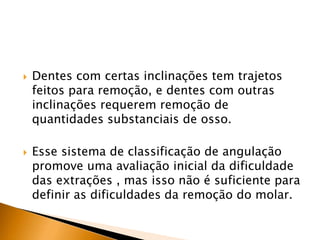  Dentes com certas inclinações tem trajetos
feitos para remoção, e dentes com outras
inclinações requerem remoção de
quantidades substanciais de osso.
 Esse sistema de classificação de angulação
promove uma avaliação inicial da dificuldade
das extrações , mas isso não é suficiente para
definir as dificuldades da remoção do molar.
 