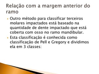 Outro método para classificar terceiros
molares impactados está baseado na
quantidade de dente impactado que está
coberta com osso no ramo mandibular.
 Esta classificação é conhecida como
classificação de Pell e Gregory e dividimos
ela em 3 classes:
 