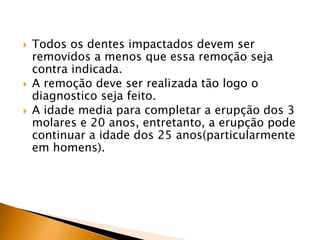  Todos os dentes impactados devem ser
removidos a menos que essa remoção seja
contra indicada.
 A remoção deve ser realizada tão logo o
diagnostico seja feito.
 A idade media para completar a erupção dos 3
molares e 20 anos, entretanto, a erupção pode
continuar a idade dos 25 anos(particularmente
em homens).
 