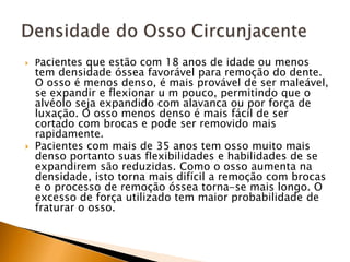  Pacientes que estão com 18 anos de idade ou menos
tem densidade óssea favorável para remoção do dente.
O osso é menos denso, é mais provável de ser maleável,
se expandir e flexionar u m pouco, permitindo que o
alvéolo seja expandido com alavanca ou por força de
luxação. O osso menos denso é mais fácil de ser
cortado com brocas e pode ser removido mais
rapidamente.
 Pacientes com mais de 35 anos tem osso muito mais
denso portanto suas flexibilidades e habilidades de se
expandirem são reduzidas. Como o osso aumenta na
densidade, isto torna mais difícil a remoção com brocas
e o processo de remoção óssea torna-se mais longo. O
excesso de força utilizado tem maior probabilidade de
fraturar o osso.
 